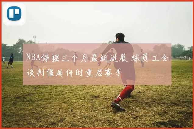 NBA停摆三个月最新进展 球员工会谈判僵局何时重启赛季