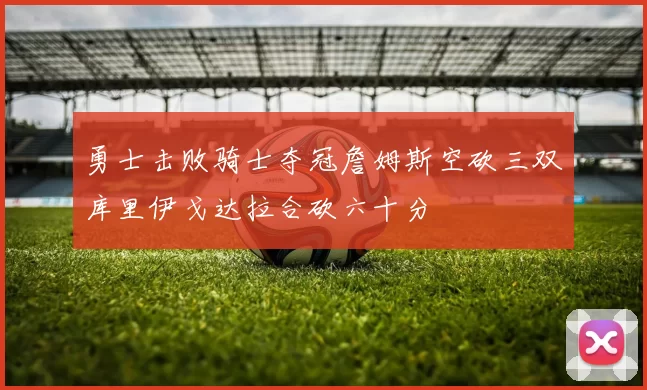 勇士击败骑士夺冠詹姆斯空砍三双库里伊戈达拉合砍六十分