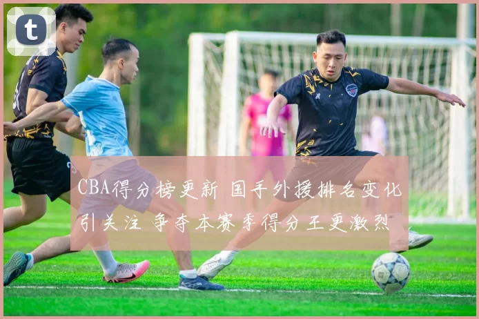 CBA得分榜更新 国手外援排名变化引关注 争夺本赛季得分王更激烈