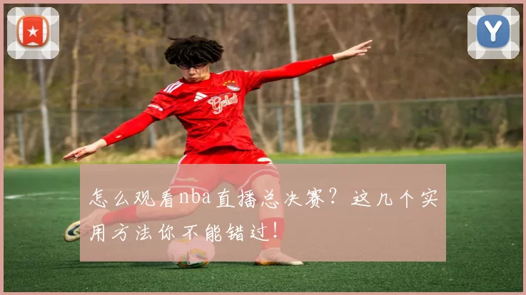 怎么观看nba直播总决赛？这几个实用方法你不能错过！