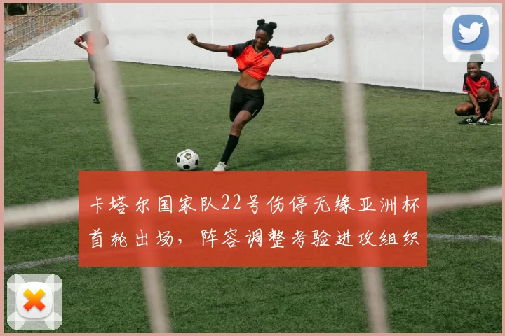 卡塔尔国家队22号伤停无缘亚洲杯首轮出场，阵容调整考验进攻组织