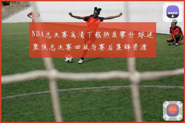 NBA总决赛高清下载热度攀升 球迷聚焦总决赛回放与赛后集锦资源