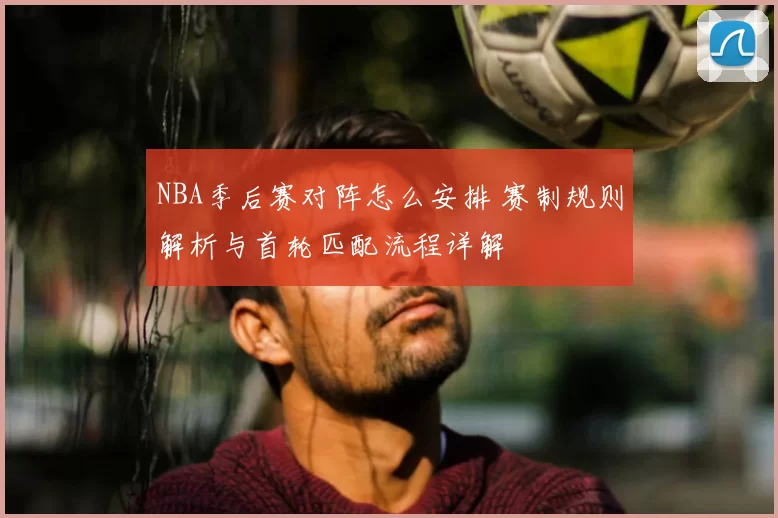 NBA季后赛对阵怎么安排 赛制规则解析与首轮匹配流程详解