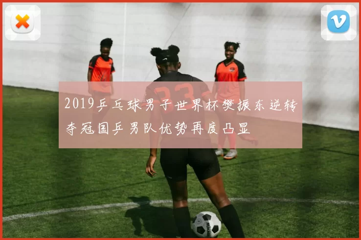 2019乒乓球男子世界杯樊振东逆转夺冠国乒男队优势再度凸显