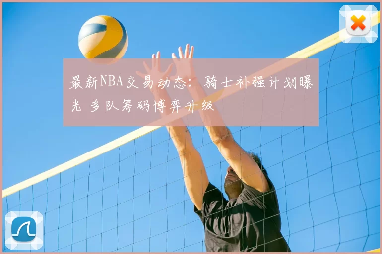 最新NBA交易动态：骑士补强计划曝光 多队筹码博弈升级