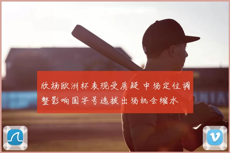 欣杨欧洲杯表现受质疑 中场定位调整影响国字号选拔出场机会缩水