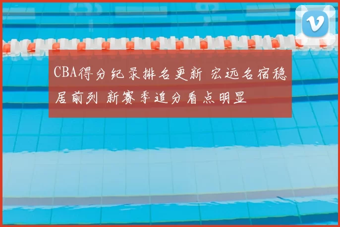 CBA得分纪录排名更新 宏远名宿稳居前列 新赛季追分看点明显