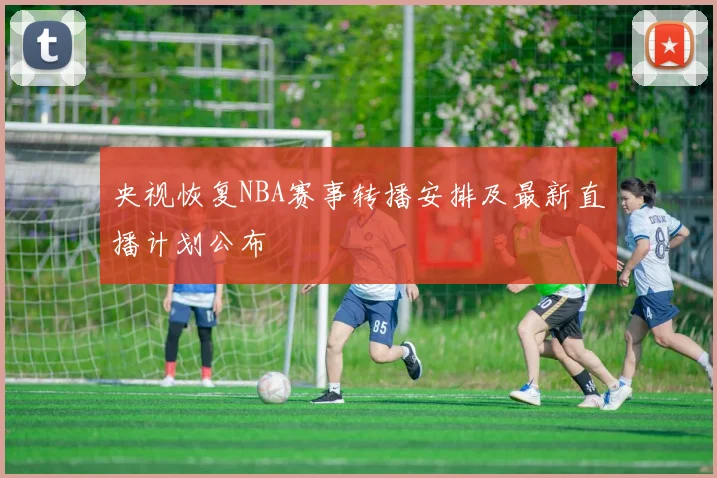 央视恢复NBA赛事转播安排及最新直播计划公布