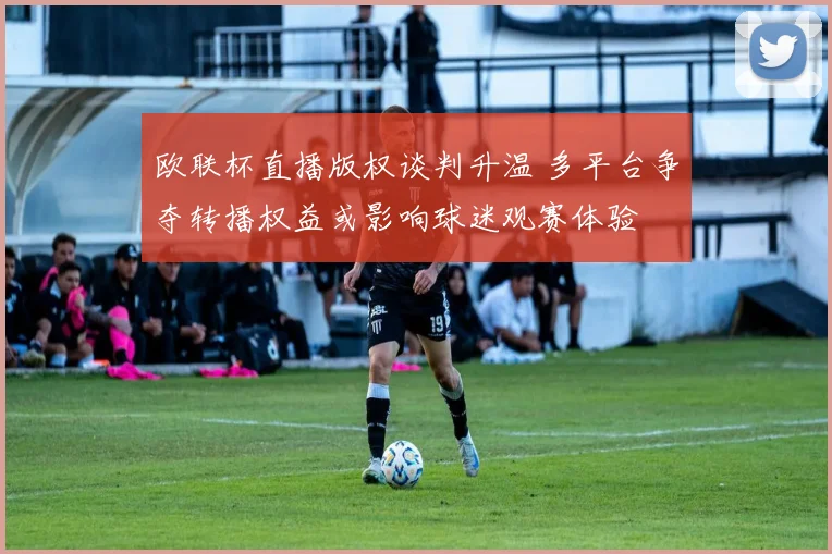 欧联杯直播版权谈判升温 多平台争夺转播权益或影响球迷观赛体验