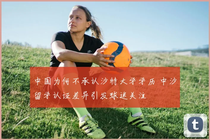 中国为何不承认沙特大学学历 中沙留学认证差异引发球迷关注