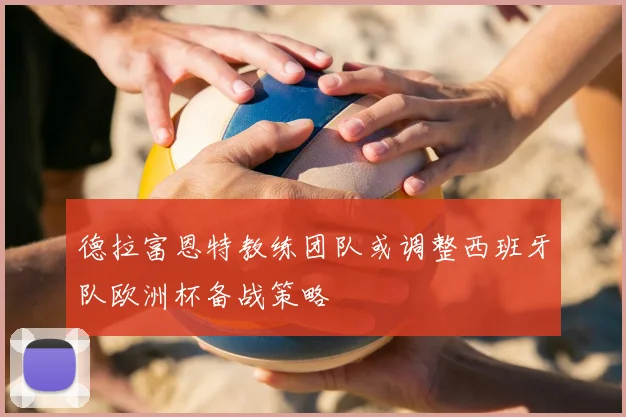 德拉富恩特教练团队或调整西班牙队欧洲杯备战策略