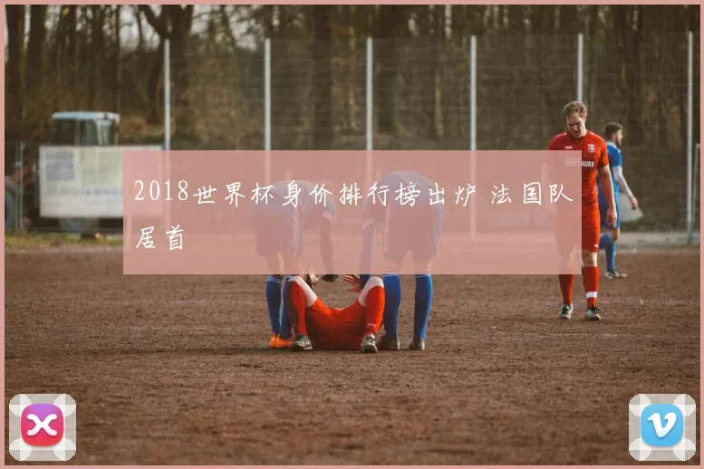 2018世界杯身价排行榜出炉 法国队居首