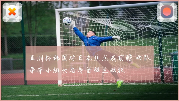 亚洲杯韩国对日本焦点战前瞻 两队争夺小组头名与晋级主动权