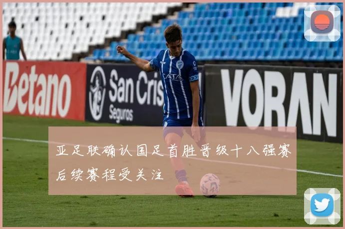 亚足联确认国足首胜晋级十八强赛后续赛程受关注