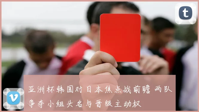 亚洲杯韩国对日本焦点战前瞻 两队争夺小组头名与晋级主动权