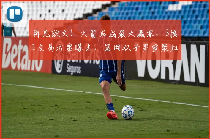 再见欧文！火箭或成最大赢家，3换1交易方案曝光，篮网双子星重聚归来！_杜兰特_球员_年轻人