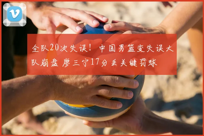 全队20次失误！中国男篮变失误大队崩盘 廖三宁17分丢关键罚球