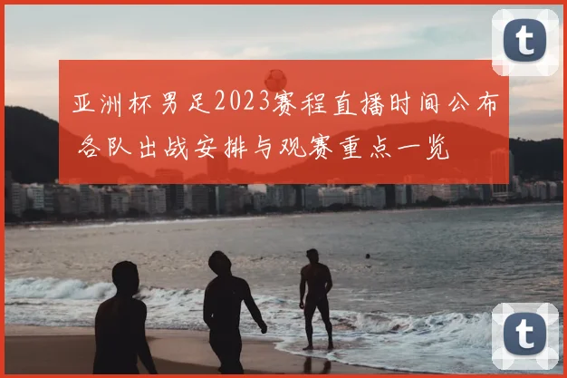 亚洲杯男足2023赛程直播时间公布 各队出战安排与观赛重点一览