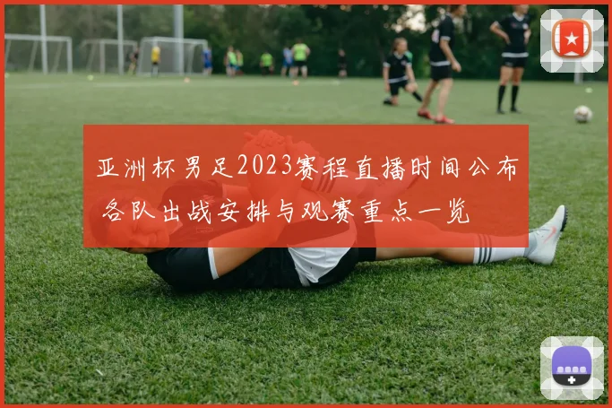 亚洲杯男足2023赛程直播时间公布 各队出战安排与观赛重点一览