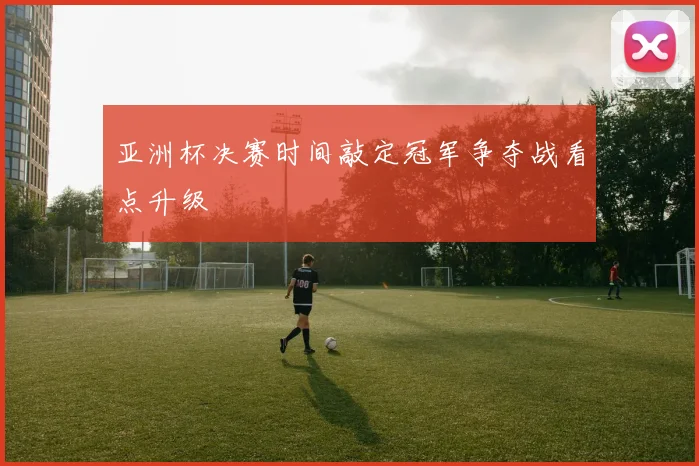 亚洲杯决赛时间敲定冠军争夺战看点升级